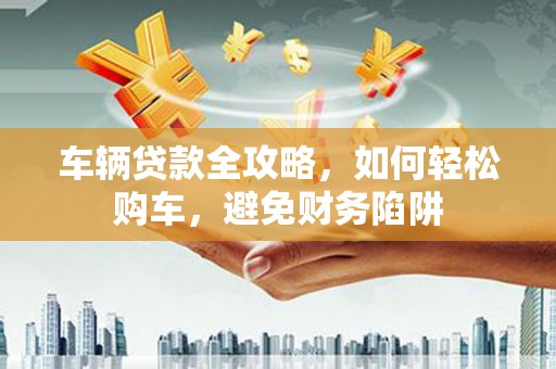 浦江车辆贷款全攻略，如何轻松购车，避免财务陷阱